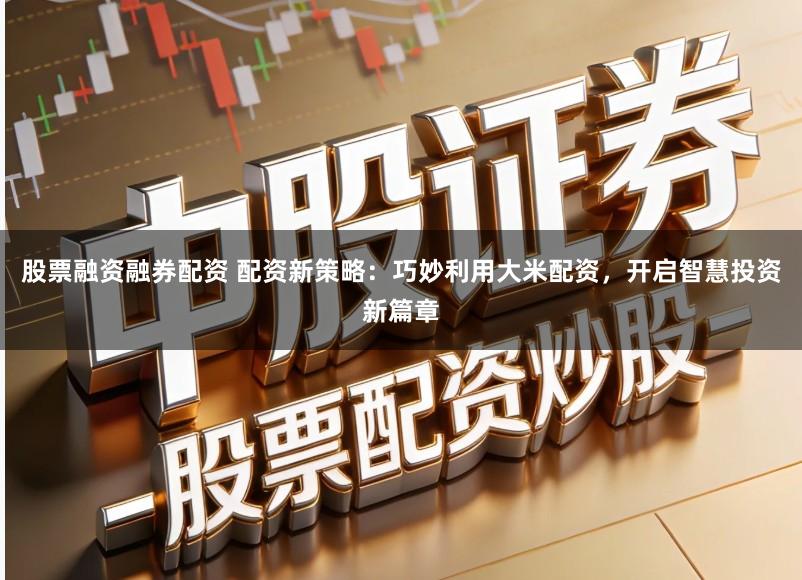 股票融资融券配资 配资新策略：巧妙利用大米配资，开启智慧投资新篇章