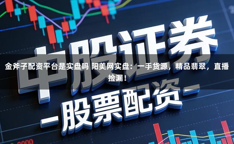 金斧子配资平台是实盘吗 阳美网实盘：一手货源，精品翡翠，直播捡漏！
