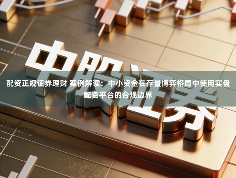 配资正规证券理财 案例解读：中小资金在存量博弈格局中使用实盘配资平台的合规边界