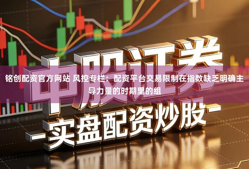 铭创配资官方网站 风控专栏:配资平台交易限制在指数缺乏明确主导力量的时期里的组