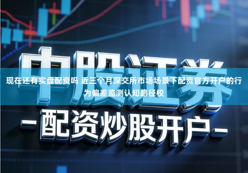 现在还有实盘配资吗 近三个月深交所市场场景下配资官方开户的行为偏差监测认知路径校