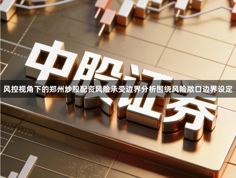 风控视角下的郑州炒股配资风险承受边界分析围绕风险敞口边界设定