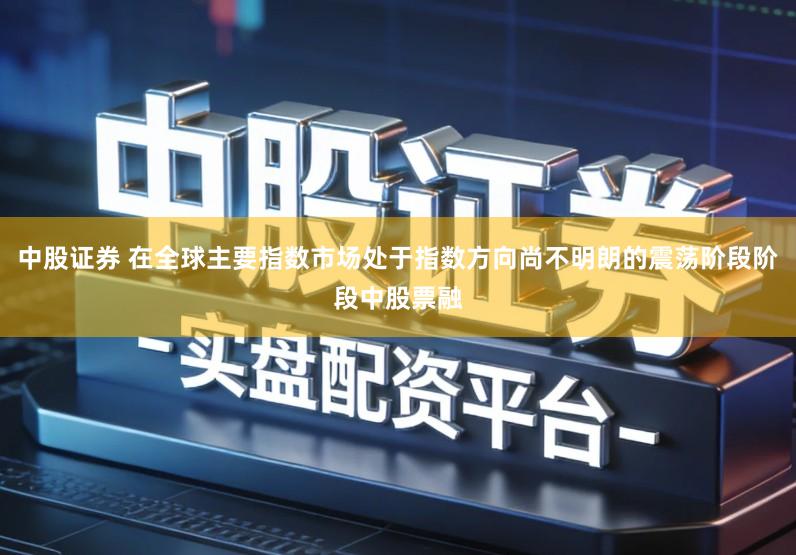 中股证券 在全球主要指数市场处于指数方向尚不明朗的震荡阶段阶段中股票融